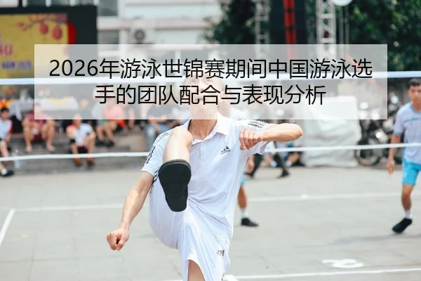 2026年游泳世锦赛期间中国游泳选手的团队配合与表现分析