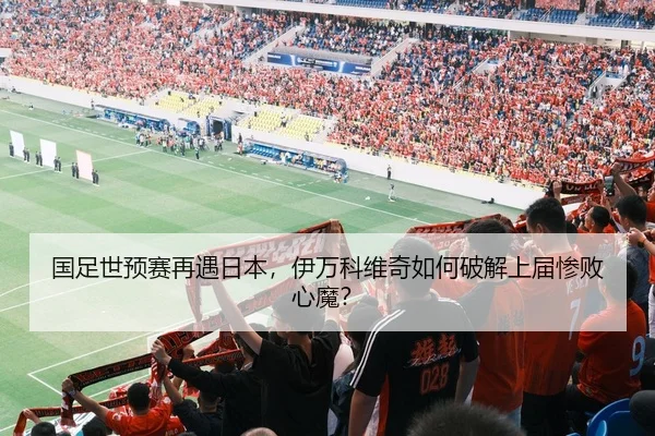 国足世预赛再遇日本，伊万科维奇如何破解上届惨败心魔？