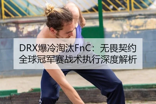 DRX爆冷淘汰FnC：无畏契约全球冠军赛战术执行深度解析