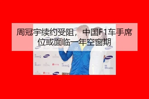 周冠宇续约受阻，中国F1车手席位或面临一年空窗期