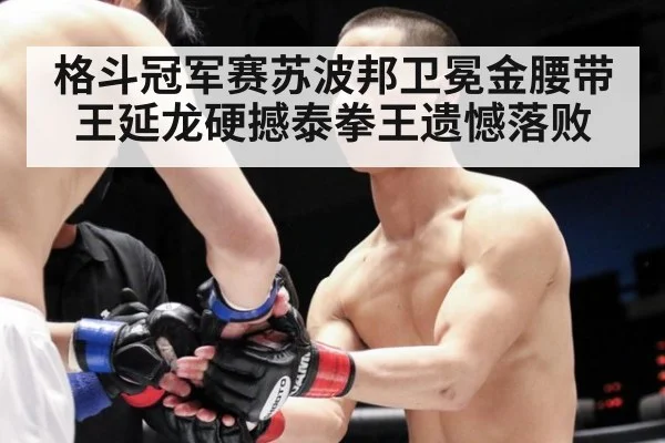 格斗冠军赛苏波邦卫冕金腰带 王延龙硬撼泰拳王遗憾落败