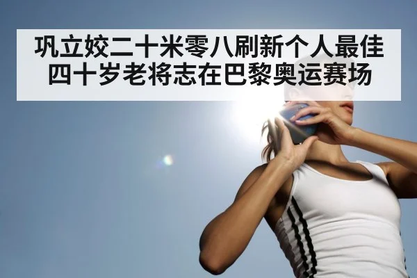 巩立姣二十米零八刷新个人最佳 四十岁老将志在巴黎奥运赛场